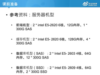 课前准备
• 参考资料：服务器机型
• 前端机型：2 * intel E5-2620 6核、12G内存、1 *
300G SAS
• 缓存机型：2 * Intel E5- 2620 6核、128G内存、4 *
300G SAS
• 数据库机型（SAS）：2 * Intel E5- 2603 4核、64G
内存、12 * 300G SAS
• 数据库机型（SSD）：2 * Intel E5- 2609 4核、64G
内存、2 * 300G SSD
 