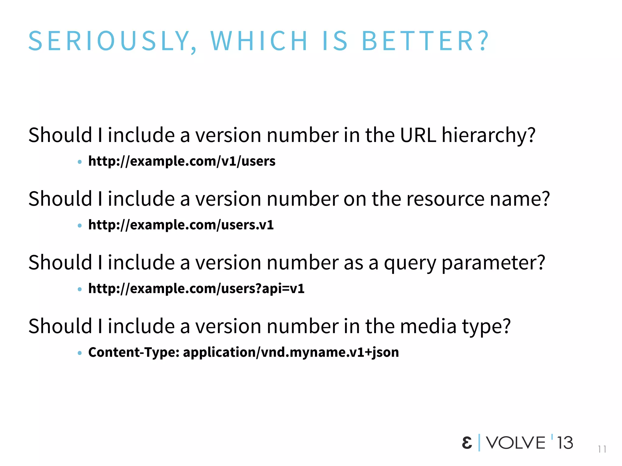 SERIOUSLY, WHICH IS BETTER?
Should I include a version number in the URL hierarchy?
• http://example.com/v1/users
Should I include a version number on the resource name?
• http://example.com/users.v1
Should I include a version number as a query parameter?
• http://example.com/users?api=v1
Should I include a version number in the media type?
• Content-Type: application/vnd.myname.v1+json
11
 