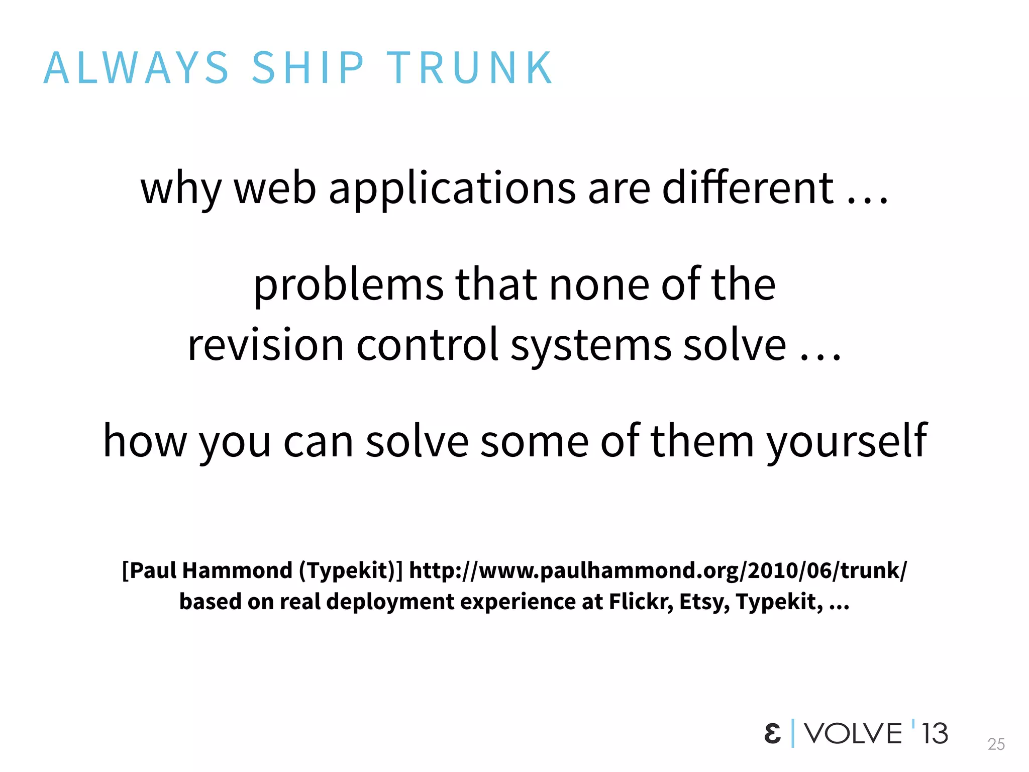25
ALWAYS SHIP TRUNK
why web applications are diﬀerent …
problems that none of the
revision control systems solve …
how you can solve some of them yourself
[Paul Hammond (Typekit)] http://www.paulhammond.org/2010/06/trunk/
based on real deployment experience at Flickr, Etsy, Typekit, ...
 