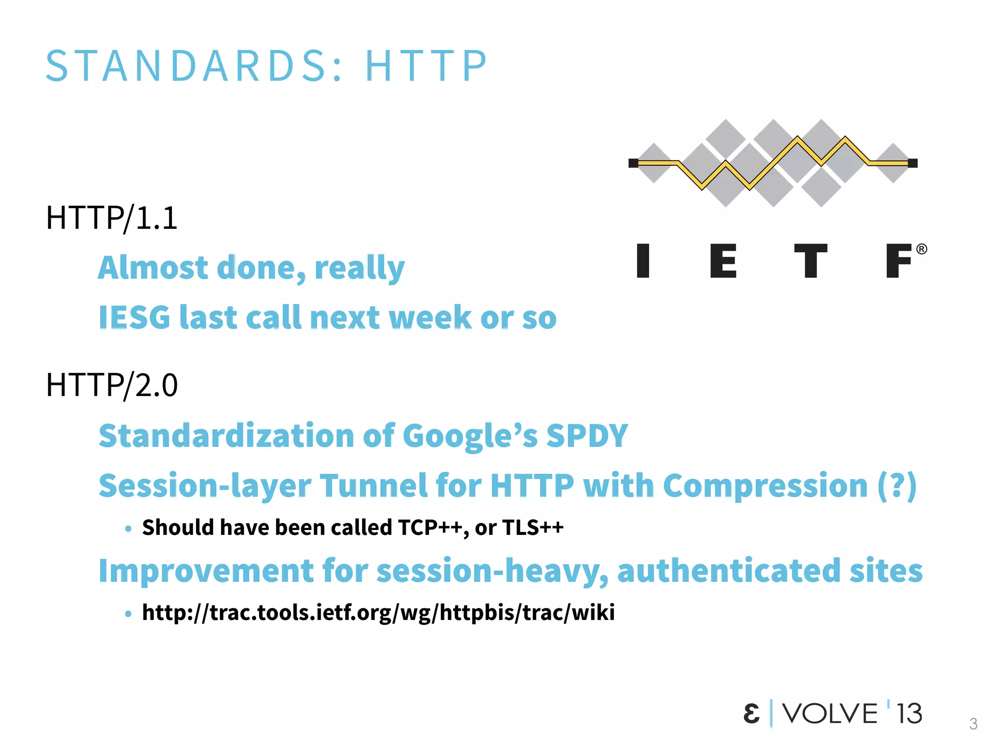STANDARDS: HTTP
HTTP/1.1
Almost done, really
IESG last call next week or so
HTTP/2.0
Standardization of Google’s SPDY
Session-layer Tunnel for HTTP with Compression (?)
• Should have been called TCP++, or TLS++
Improvement for session-heavy, authenticated sites
• http://trac.tools.ietf.org/wg/httpbis/trac/wiki
3
 