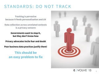 STANDARDS: DO NOT TRACK
Tracking is pervasive
because it feeds personalization and UX
Data collection across unrelated contexts
is a privacy concern
Governments want to stop it,
but they don’t know how
Privacy advocates incite fear and doubt
Poor business data practices justify them!
This should be
an easy problem to fix
8
 