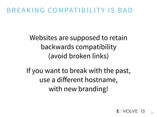 BREAKING COMPATIBILITY IS BAD
Websites are supposed to retain
backwards compatibility
(avoid broken links)
If you want to break with the past,
use a diﬀerent hostname,
with new branding!
24
 
