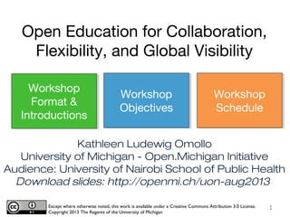 Kathleen Ludewig Omollo
University of Michigan - Open.Michigan Initiative
Audience: University of Nairobi School of Public Health
Download slides: http://openmi.ch/uon-aug2013
Except where otherwise noted, this work is available under a Creative Commons Attribution 3.0 License.
Copyright 2013 The Regents of the University of Michigan
Workshop
Format &
Introductions
Workshop
Objectives
Workshop
Schedule
Open Education for Collaboration,
Flexibility, and Global Visibility
1
 