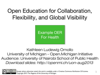 Kathleen Ludewig Omollo
University of Michigan - Open.Michigan Initiative
Audience: University of Nairobi School of Public Health
Download slides: http://openmi.ch/uon-aug2013
Except where otherwise noted, this work is available under a Creative Commons Attribution 3.0 License.
Copyright 2013 The Regents of the University of Michigan.
1
Example OER
For Health
Open Education for Collaboration,
Flexibility, and Global Visibility
 