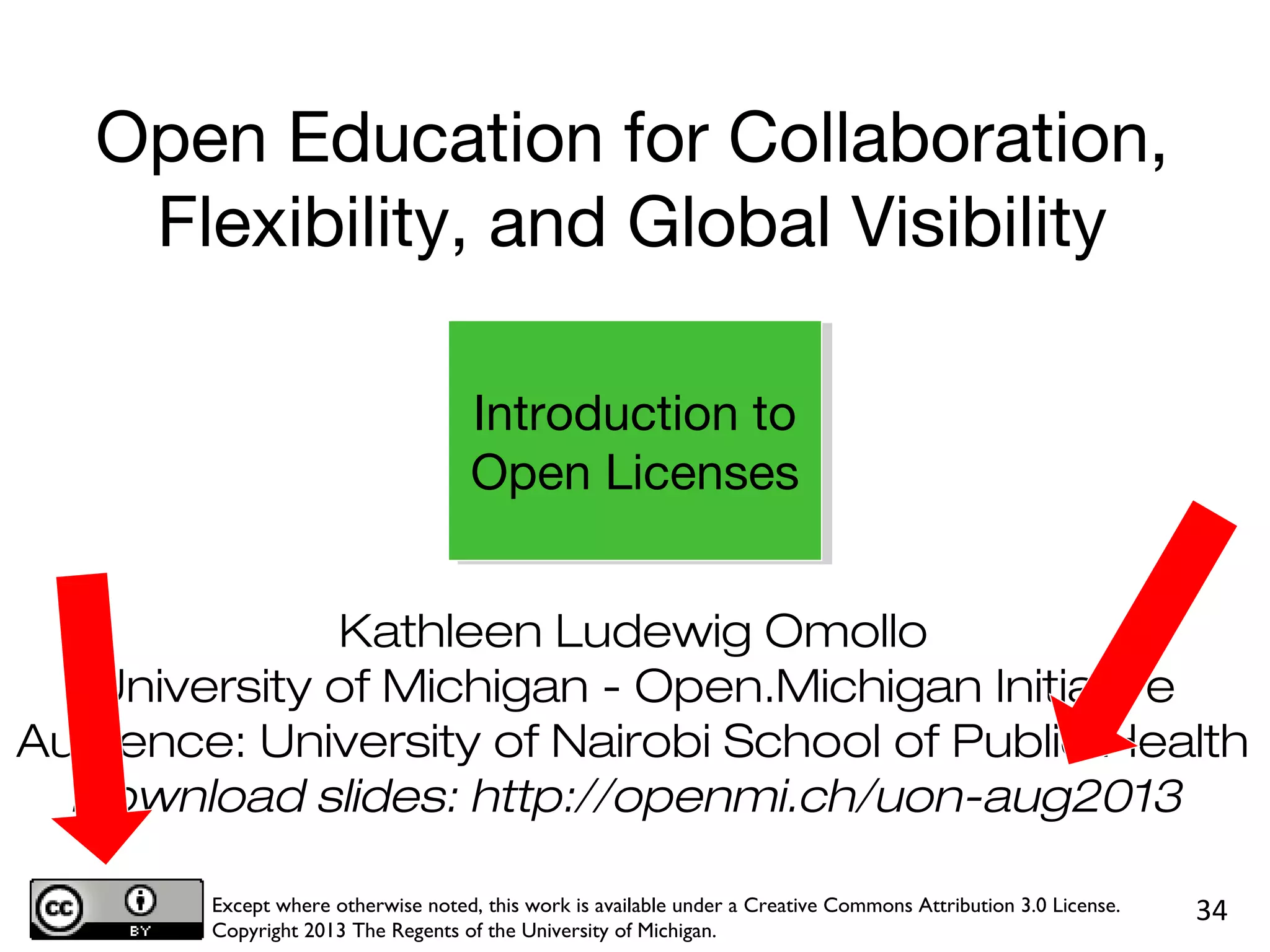 Kathleen Ludewig Omollo
University of Michigan - Open.Michigan Initiative
Audience: University of Nairobi School of Public Health
Download slides: http://openmi.ch/uon-aug2013
Except where otherwise noted, this work is available under a Creative Commons Attribution 3.0 License.
Copyright 2013 The Regents of the University of Michigan.
34
Introduction to
Open Licenses
Open Education for Collaboration,
Flexibility, and Global Visibility
 