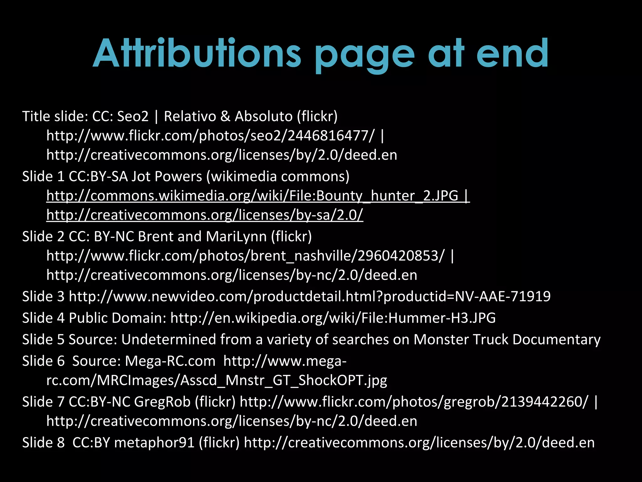 Attributions page at end
Title slide: CC: Seo2 | Relativo & Absoluto (flickr)
http://www.flickr.com/photos/seo2/2446816477/ |
http://creativecommons.org/licenses/by/2.0/deed.en
Slide 1 CC:BY-SA Jot Powers (wikimedia commons)
http://commons.wikimedia.org/wiki/File:Bounty_hunter_2.JPG |
http://creativecommons.org/licenses/by-sa/2.0/
Slide 2 CC: BY-NC Brent and MariLynn (flickr)
http://www.flickr.com/photos/brent_nashville/2960420853/ |
http://creativecommons.org/licenses/by-nc/2.0/deed.en
Slide 3 http://www.newvideo.com/productdetail.html?productid=NV-AAE-71919
Slide 4 Public Domain: http://en.wikipedia.org/wiki/File:Hummer-H3.JPG
Slide 5 Source: Undetermined from a variety of searches on Monster Truck Documentary
Slide 6 Source: Mega-RC.com http://www.mega-
rc.com/MRCImages/Asscd_Mnstr_GT_ShockOPT.jpg
Slide 7 CC:BY-NC GregRob (flickr) http://www.flickr.com/photos/gregrob/2139442260/ |
http://creativecommons.org/licenses/by-nc/2.0/deed.en
Slide 8 CC:BY metaphor91 (flickr) http://creativecommons.org/licenses/by/2.0/deed.en
 