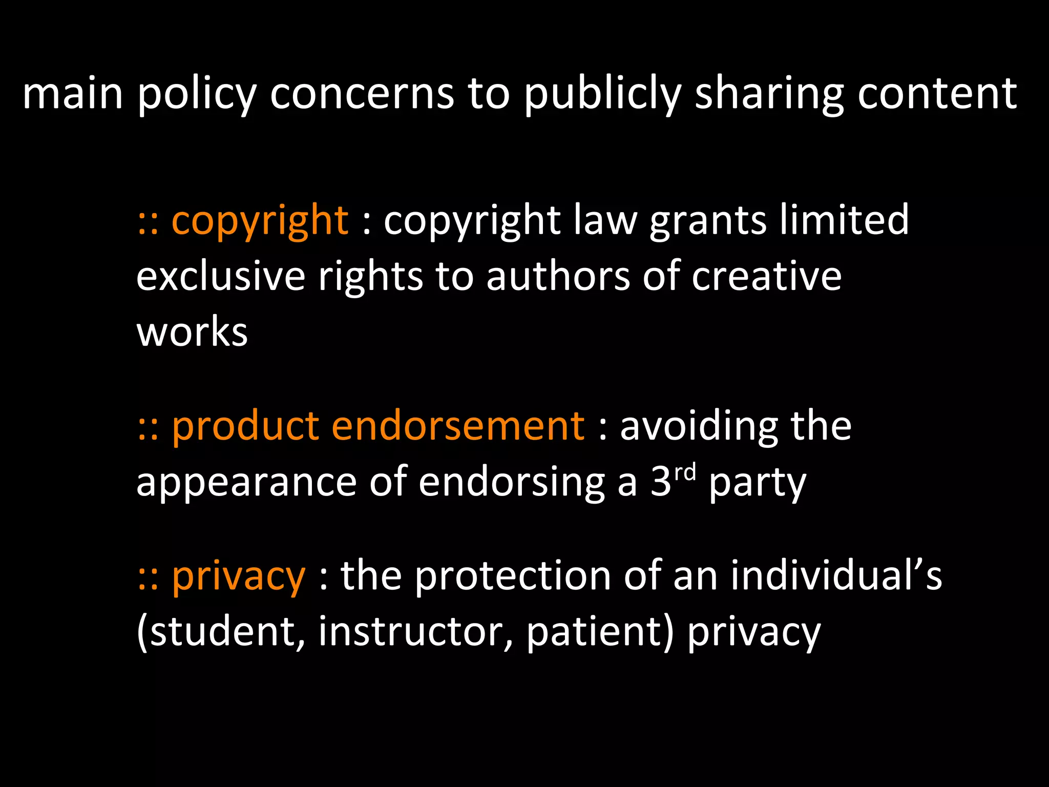 main policy concerns to publicly sharing content
:: copyright : copyright law grants limited
exclusive rights to authors of creative
works
:: product endorsement : avoiding the
appearance of endorsing a 3rd
party
:: privacy : the protection of an individual’s
(student, instructor, patient) privacy
 