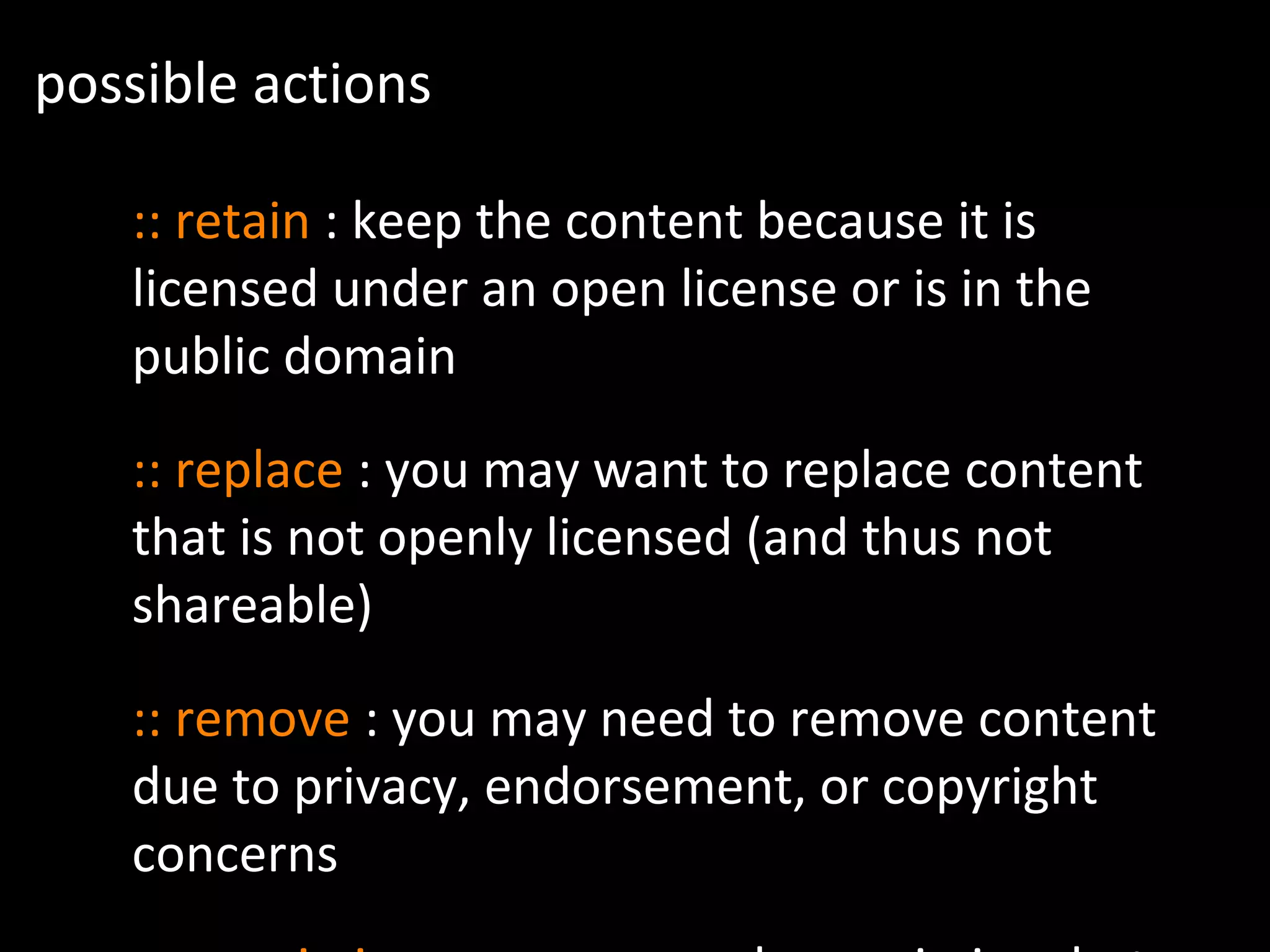 possible actions
:: retain : keep the content because it is
licensed under an open license or is in the
public domain
:: replace : you may want to replace content
that is not openly licensed (and thus not
shareable)
:: remove : you may need to remove content
due to privacy, endorsement, or copyright
concerns
 