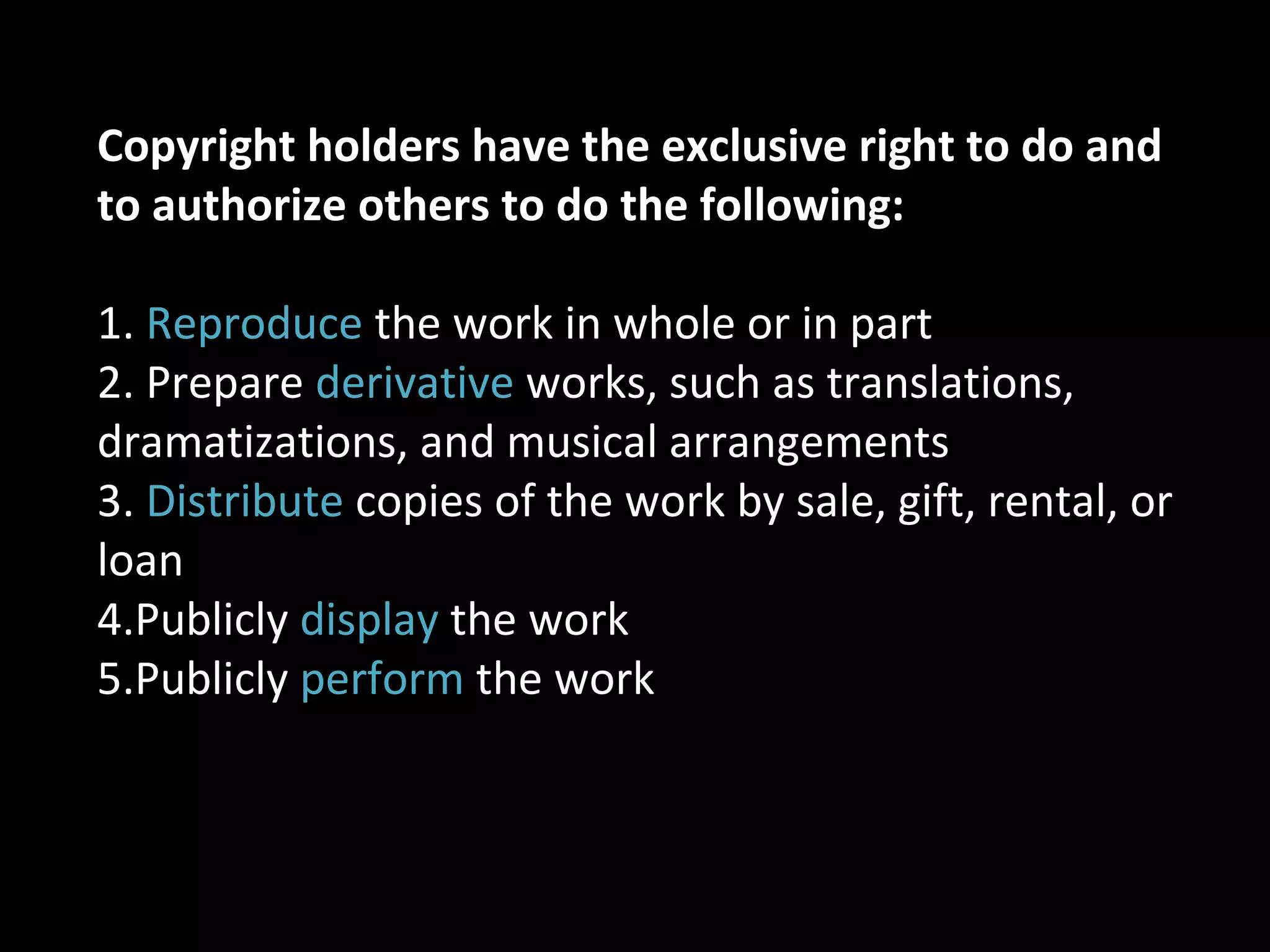 Copyright holders have the exclusive right to do and
to authorize others to do the following:
1. Reproduce the work in whole or in part
2. Prepare derivative works, such as translations,
dramatizations, and musical arrangements
3. Distribute copies of the work by sale, gift, rental, or
loan
4.Publicly display the work
5.Publicly perform the work
 