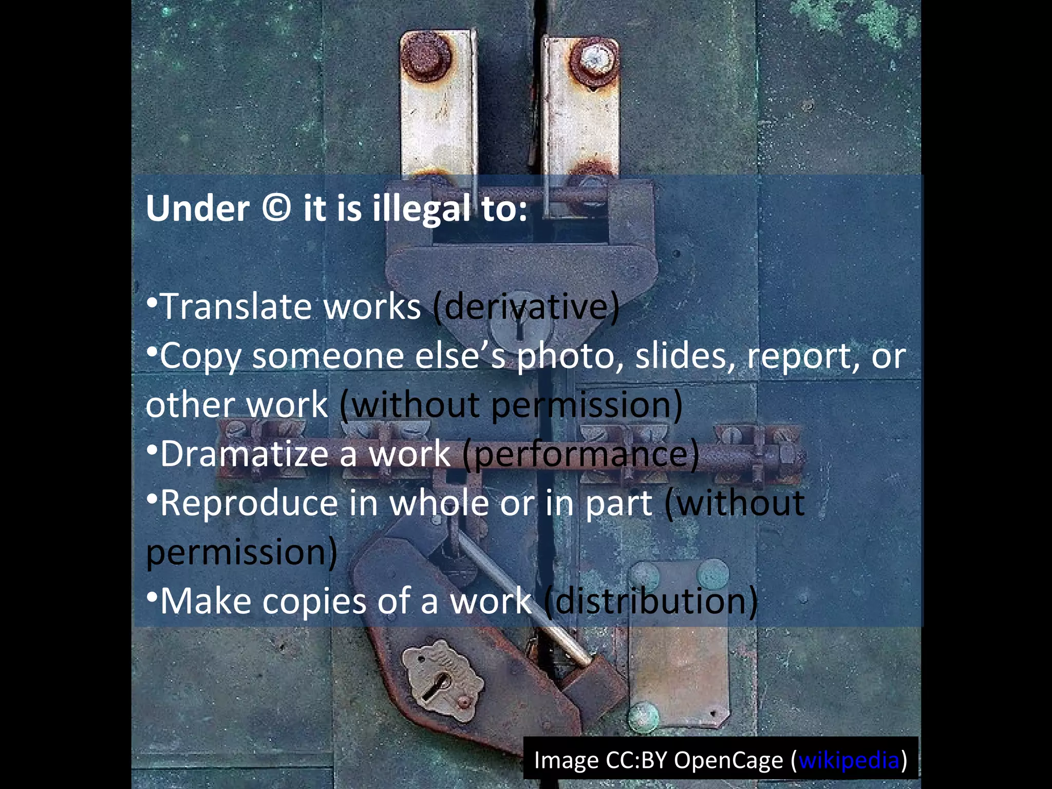Under © it is illegal to:
•Translate works (derivative)
•Copy someone else’s photo, slides, report, or
other work (without permission)
•Dramatize a work (performance)
•Reproduce in whole or in part (without
permission)
•Make copies of a work (distribution)
Image CC:BY OpenCage (wikipedia)
 