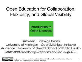 Kathleen Ludewig Omollo
University of Michigan - Open.Michigan Initiative
Audience: University of Nairobi School of Public Health
Download slides: http://openmi.ch/uon-aug2013
Except where otherwise noted, this work is available under a Creative Commons Attribution 3.0 License.
Copyright 2013 The Regents of the University of Michigan.
1
Introduction to
Open Licenses
Open Education for Collaboration,
Flexibility, and Global Visibility
 