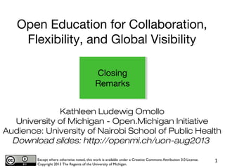 Kathleen Ludewig Omollo
University of Michigan - Open.Michigan Initiative
Audience: University of Nairobi School of Public Health
Download slides: http://openmi.ch/uon-aug2013
Except where otherwise noted, this work is available under a Creative Commons Attribution 3.0 License.
Copyright 2013 The Regents of the University of Michigan.
1
Closing
Remarks
Open Education for Collaboration,
Flexibility, and Global Visibility
 