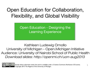 Kathleen Ludewig Omollo
University of Michigan - Open.Michigan Initiative
Audience: University of Nairobi School of Public Health
Download slides: http://openmi.ch/uon-aug2013
Except where otherwise noted, this work is available under a Creative Commons Attribution 3.0 License.
Copyright 2013 The Regents of the University of Michigan.
1
Open Education - Designing the
Learning Experience
Open Education for Collaboration,
Flexibility, and Global Visibility
 