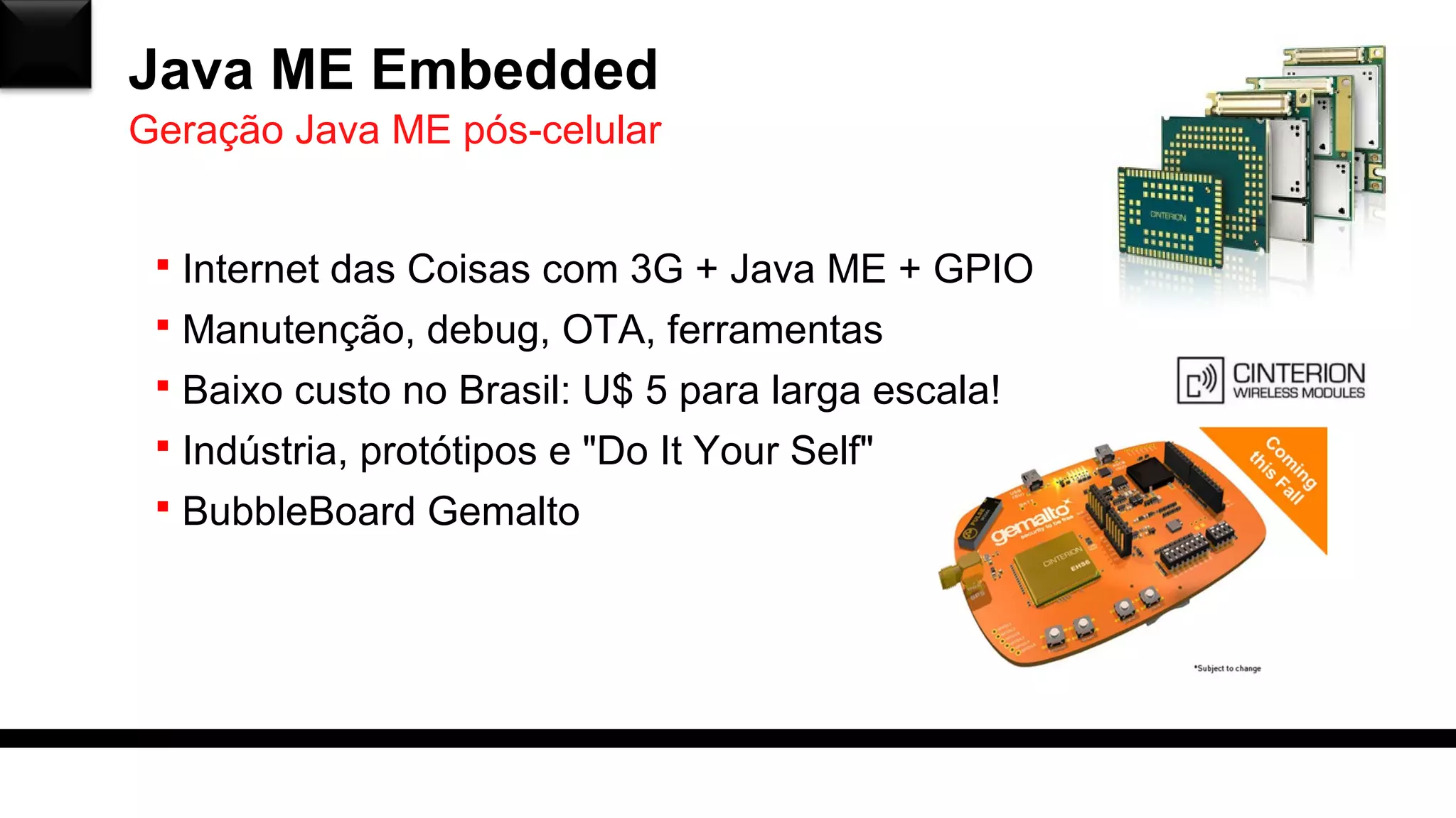 Java ME Embedded
 Internet das Coisas com 3G + Java ME + GPIO
 Manutenção, debug, OTA, ferramentas
 Baixo custo no Brasil: U$ 5 para larga escala!
 Indústria, protótipos e "Do It Your Self"
 BubbleBoard Gemalto
Geração Java ME pós-celular
 