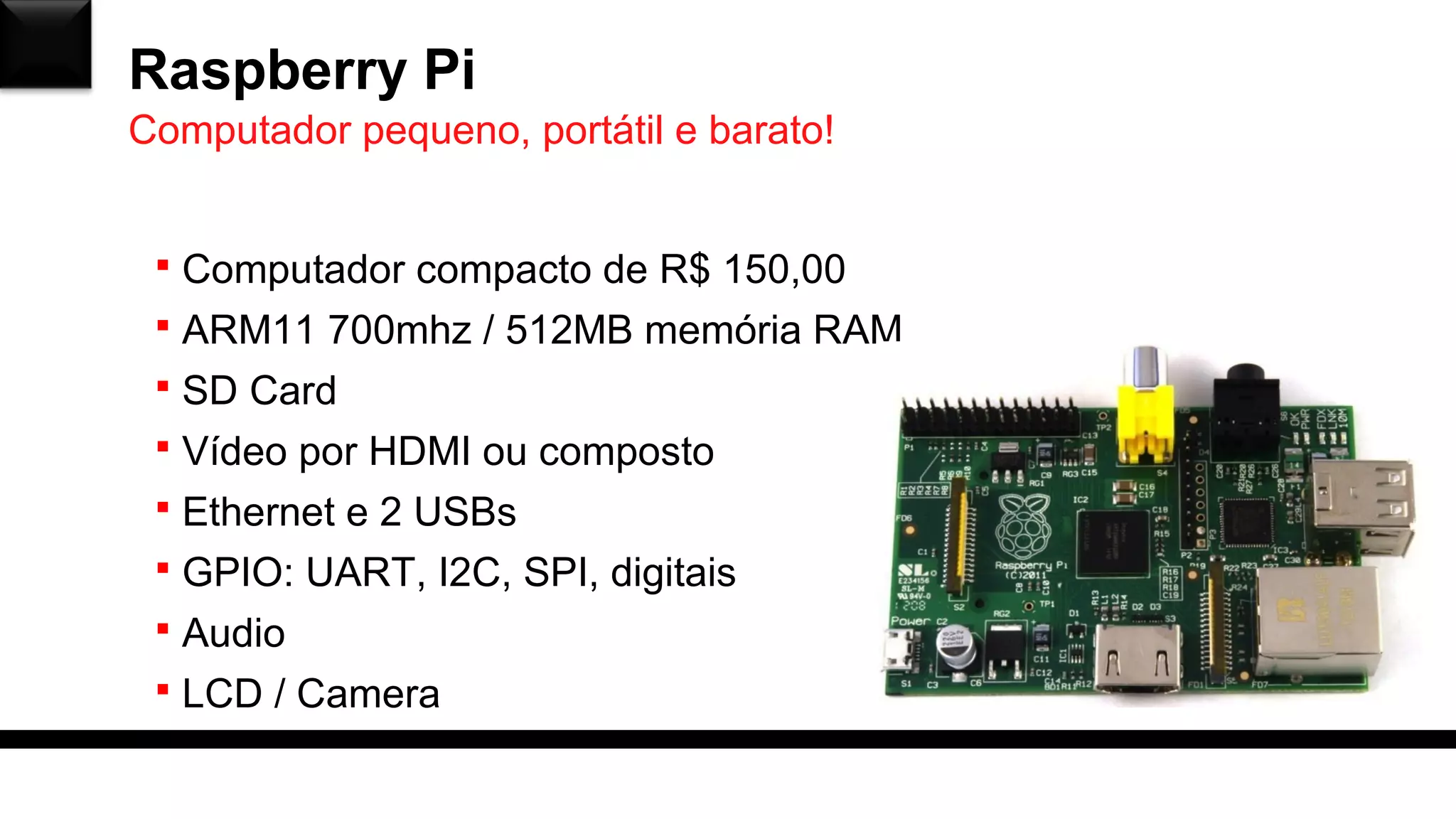 Raspberry Pi
 Computador compacto de R$ 150,00
 ARM11 700mhz / 512MB memória RAM
 SD Card
 Vídeo por HDMI ou composto
 Ethernet e 2 USBs
 GPIO: UART, I2C, SPI, digitais
 Audio
 LCD / Camera
Computador pequeno, portátil e barato!
 