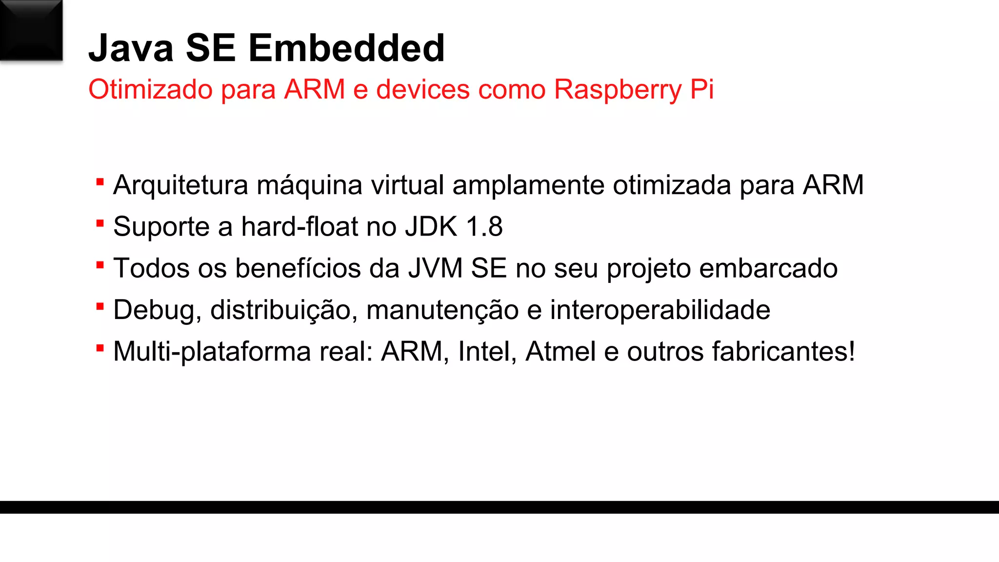 Java SE Embedded
 Arquitetura máquina virtual amplamente otimizada para ARM
 Suporte a hard-float no JDK 1.8
 Todos os benefícios da JVM SE no seu projeto embarcado
 Debug, distribuição, manutenção e interoperabilidade
 Multi-plataforma real: ARM, Intel, Atmel e outros fabricantes!
Otimizado para ARM e devices como Raspberry Pi
 