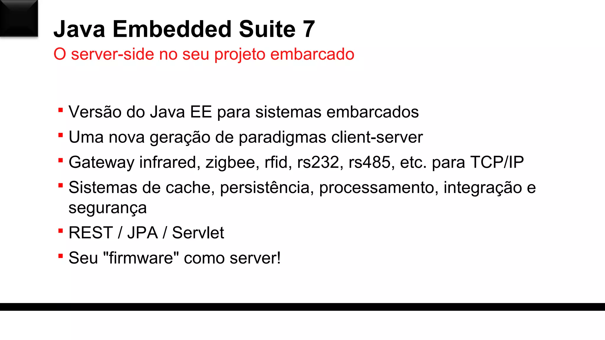 Java Embedded Suite 7
 Versão do Java EE para sistemas embarcados
 Uma nova geração de paradigmas client-server
 Gateway infrared, zigbee, rfid, rs232, rs485, etc. para TCP/IP
 Sistemas de cache, persistência, processamento, integração e
segurança
 REST / JPA / Servlet
 Seu "firmware" como server!
O server-side no seu projeto embarcado
 