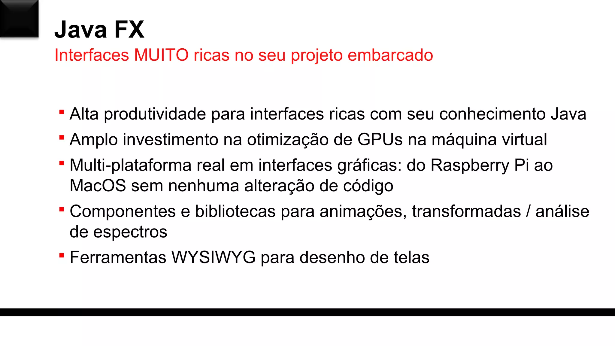Java FX
 Alta produtividade para interfaces ricas com seu conhecimento Java
 Amplo investimento na otimização de GPUs na máquina virtual
 Multi-plataforma real em interfaces gráficas: do Raspberry Pi ao
MacOS sem nenhuma alteração de código
 Componentes e bibliotecas para animações, transformadas / análise
de espectros
 Ferramentas WYSIWYG para desenho de telas
Interfaces MUITO ricas no seu projeto embarcado
 