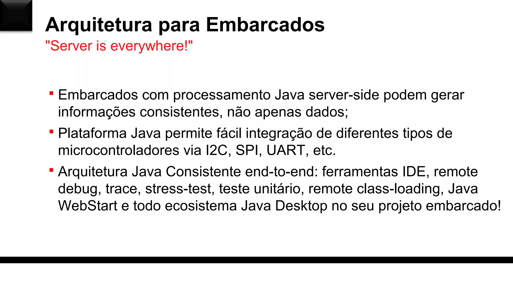 Arquitetura para Embarcados
 Embarcados com processamento Java server-side podem gerar
informações consistentes, não apenas dados;
 Plataforma Java permite fácil integração de diferentes tipos de
microcontroladores via I2C, SPI, UART, etc.
 Arquitetura Java Consistente end-to-end: ferramentas IDE, remote
debug, trace, stress-test, teste unitário, remote class-loading, Java
WebStart e todo ecosistema Java Desktop no seu projeto embarcado!
"Server is everywhere!"
 