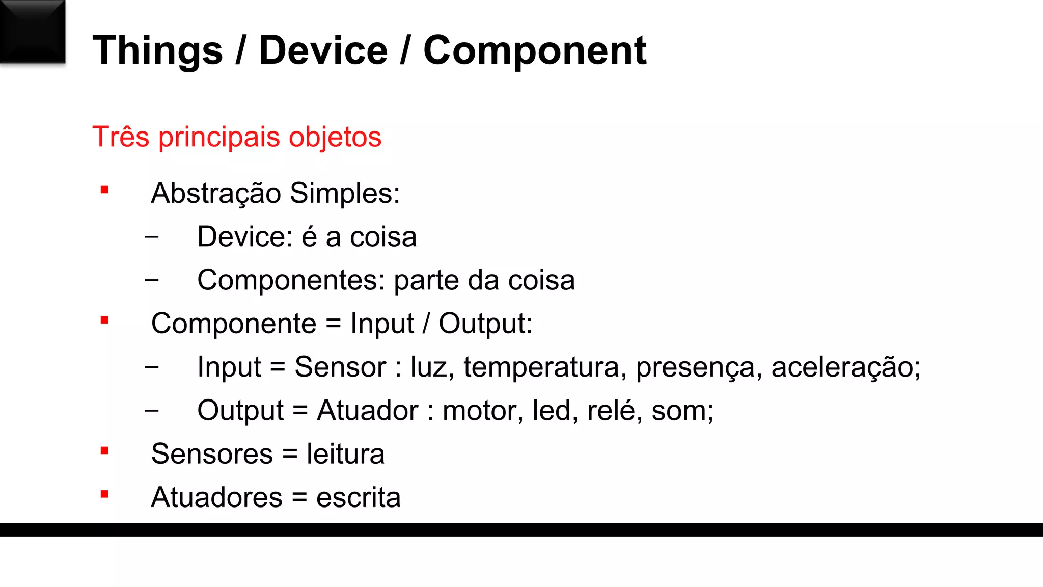 Things / Device / Component
Três principais objetos
 Abstração Simples:
– Device: é a coisa
– Componentes: parte da coisa
 Componente = Input / Output:
– Input = Sensor : luz, temperatura, presença, aceleração;
– Output = Atuador : motor, led, relé, som;
 Sensores = leitura
 Atuadores = escrita
 
