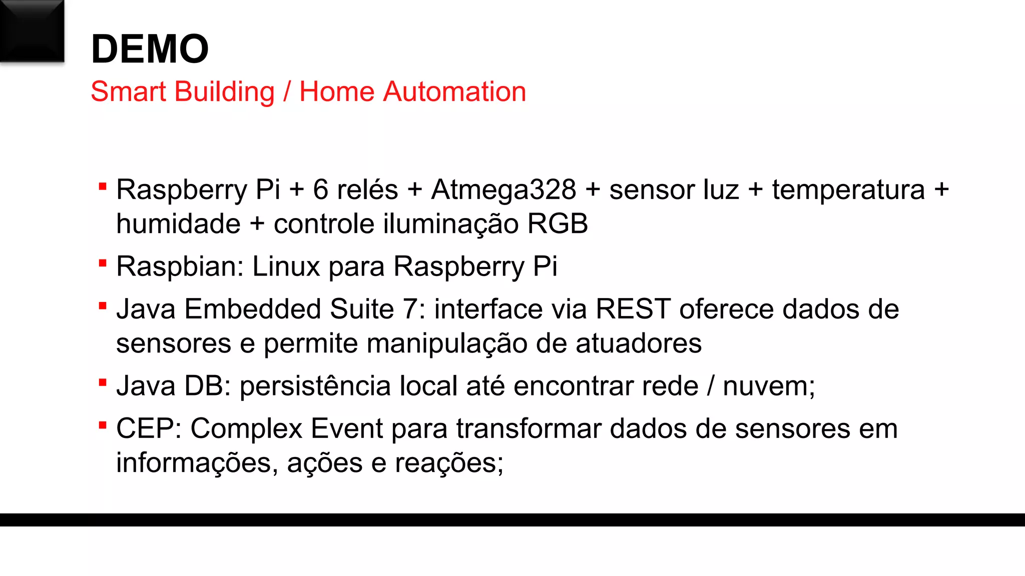 DEMO
 Raspberry Pi + 6 relés + Atmega328 + sensor luz + temperatura +
humidade + controle iluminação RGB
 Raspbian: Linux para Raspberry Pi
 Java Embedded Suite 7: interface via REST oferece dados de
sensores e permite manipulação de atuadores
 Java DB: persistência local até encontrar rede / nuvem;
 CEP: Complex Event para transformar dados de sensores em
informações, ações e reações;
Smart Building / Home Automation
 