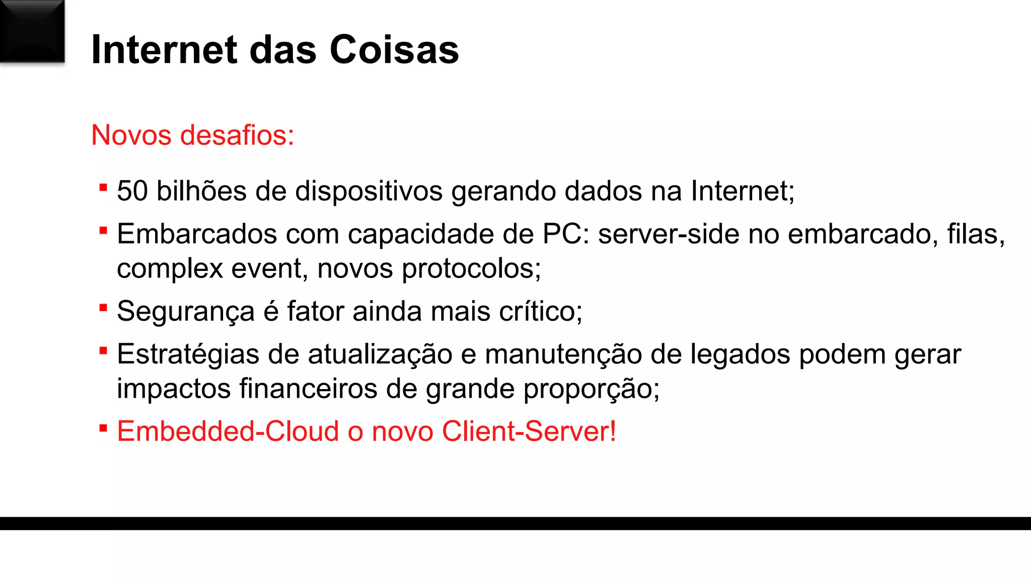 Internet das Coisas
 50 bilhões de dispositivos gerando dados na Internet;
 Embarcados com capacidade de PC: server-side no embarcado, filas,
complex event, novos protocolos;
 Segurança é fator ainda mais crítico;
 Estratégias de atualização e manutenção de legados podem gerar
impactos financeiros de grande proporção;
 Embedded-Cloud o novo Client-Server!
Novos desafios:
 