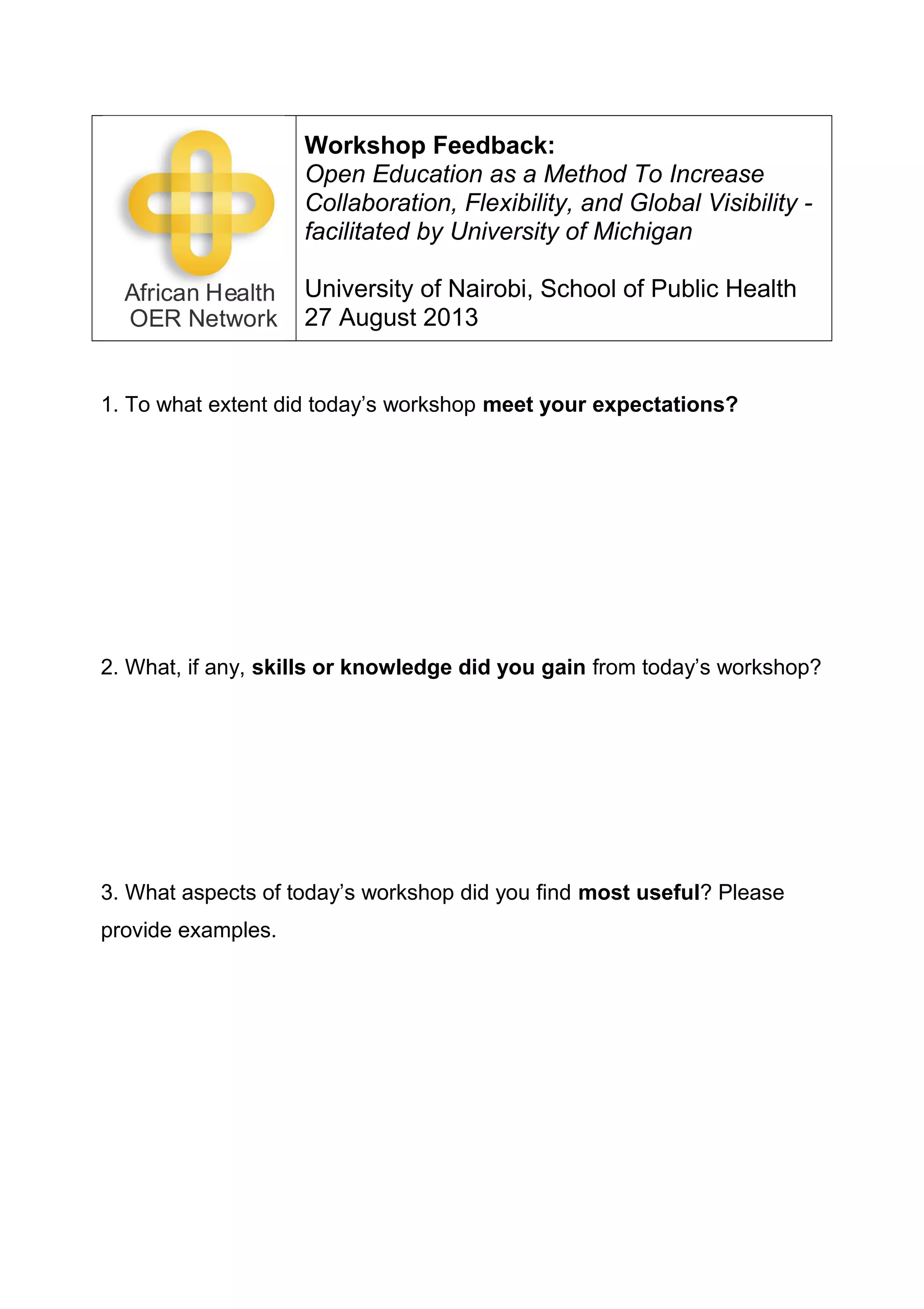 Workshop Feedback:
Open Education as a Method To Increase
Collaboration, Flexibility, and Global Visibility -
facilitated by University of Michigan
University of Nairobi, School of Public Health
27 August 2013
1. To what extent did today’s workshop meet your expectations?
2. What, if any, skills or knowledge did you gain from today’s workshop?
3. What aspects of today’s workshop did you find most useful? Please
provide examples.