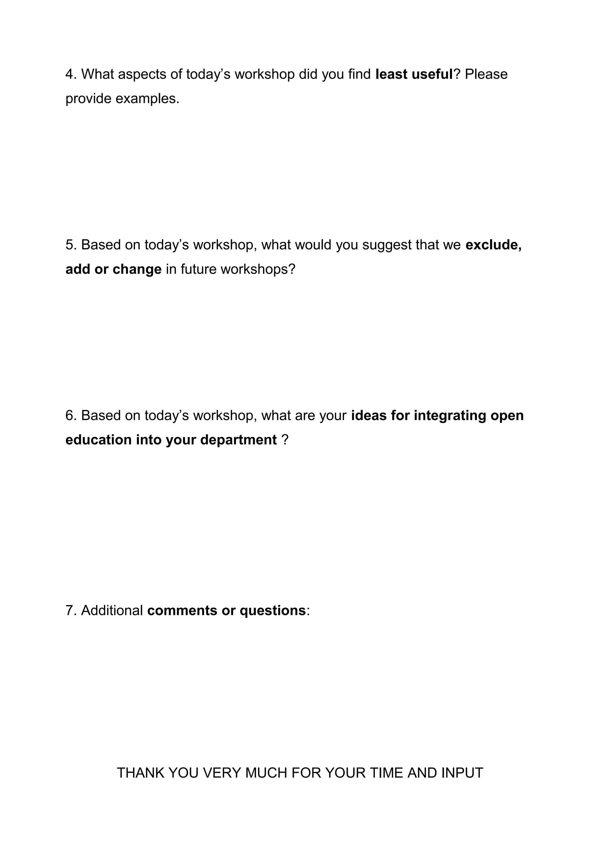 4. What aspects of today’s workshop did you find least useful? Please
provide examples.
5. Based on today’s workshop, what would you suggest that we exclude,
add or change in future workshops?
6. Based on today’s workshop, what are your ideas for integrating open
education into your department ?
7. Additional comments or questions:
THANK YOU VERY MUCH FOR YOUR TIME AND INPUT