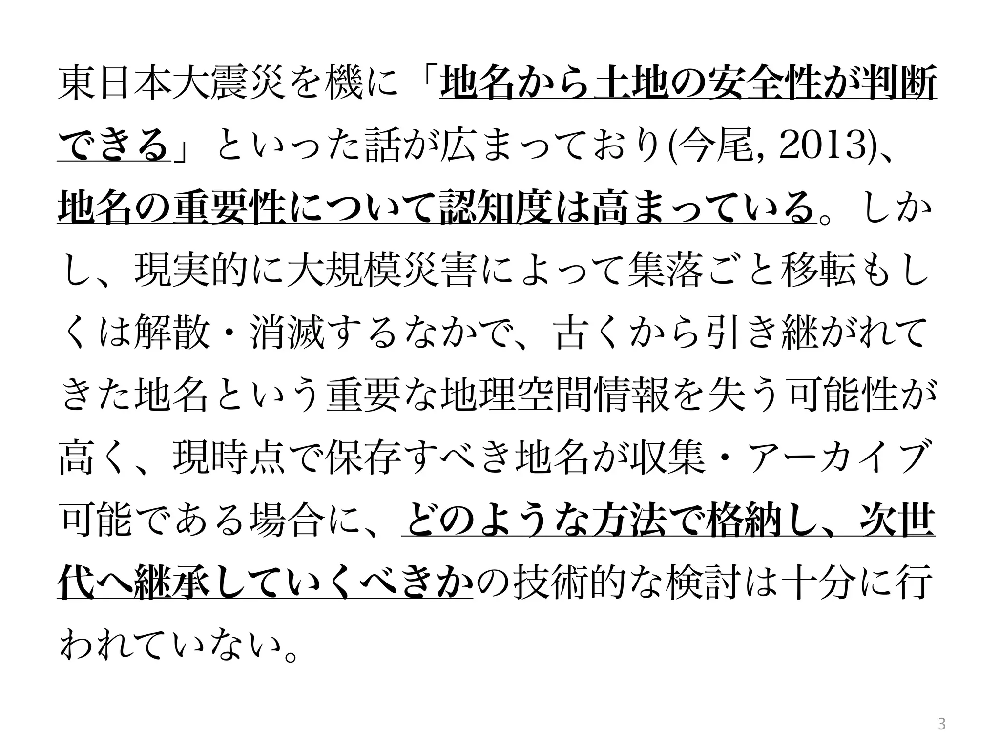 3
東日本大震災を機に「地名から土地の安全性が判断
できる」といった話が広まっており(今尾, 2013)、
地名の重要性について認知度は高まっている。しか
し、現実的に大規模災害によって集落ごと移転もし
くは解散・消滅するなかで、古くから引き継がれて
きた地名という重要な地理空間情報を失う可能性が
高く、現時点で保存すべき地名が収集・アーカイブ
可能である場合に、どのような方法で格納し、次世
代へ継承していくべきかの技術的な検討は十分に行
われていない。
 