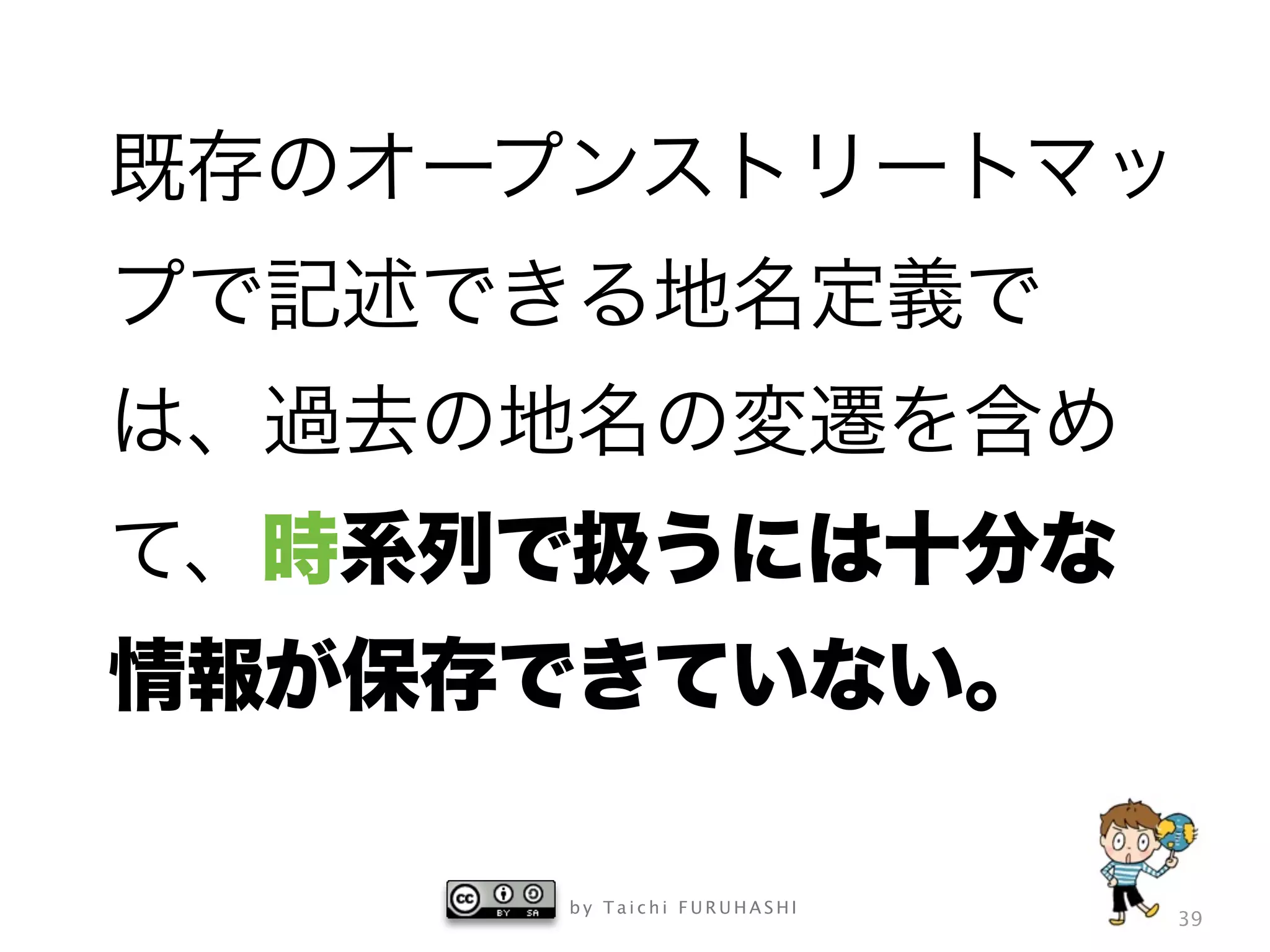 b y T a i c h i F U R U H A S H I
39
既存のオープンストリートマッ
プで記述できる地名定義で
は、過去の地名の変遷を含め
て、時系列で扱うには十分な
情報が保存できていない。
 