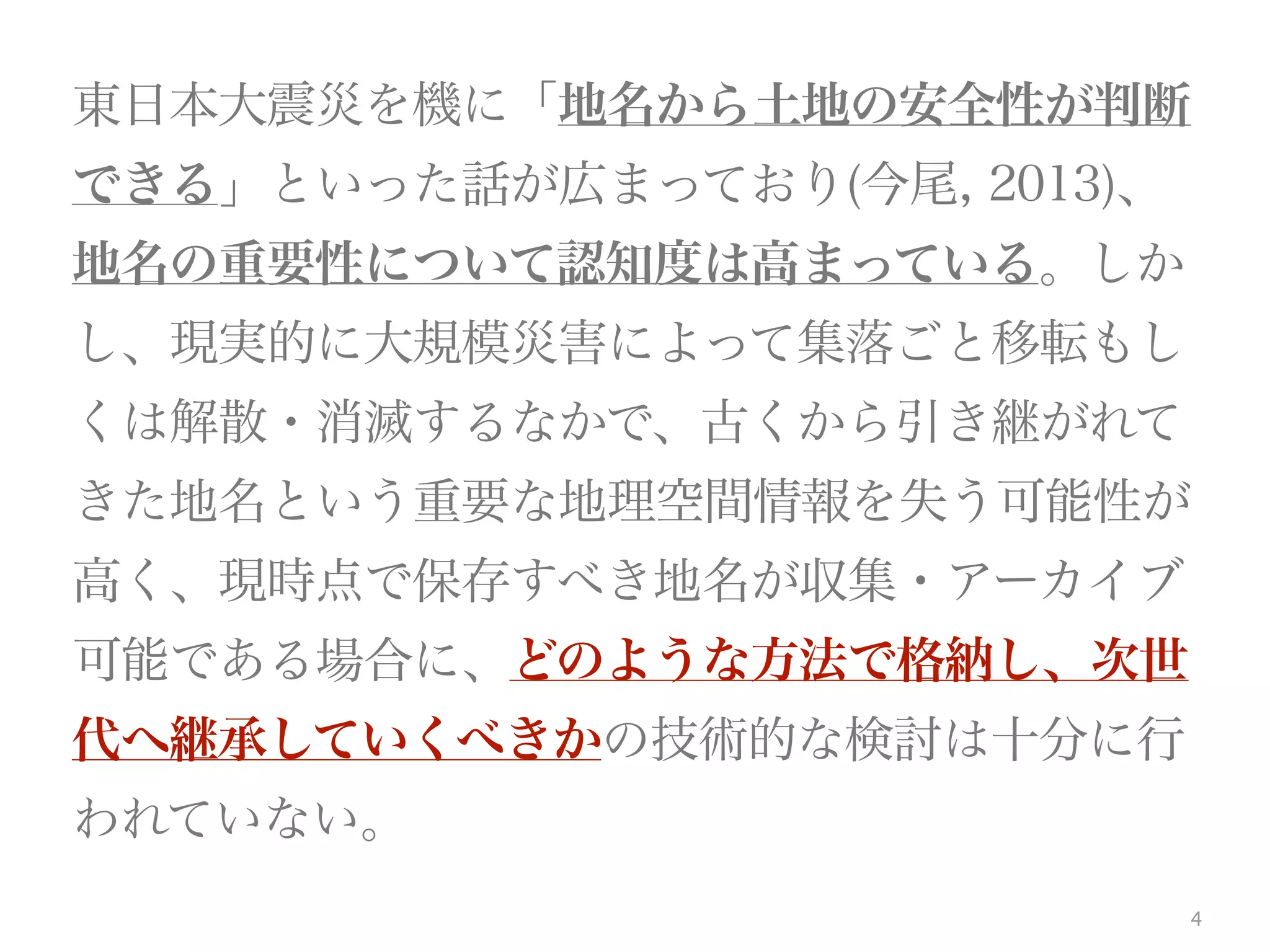 4
東日本大震災を機に「地名から土地の安全性が判断
できる」といった話が広まっており(今尾, 2013)、
地名の重要性について認知度は高まっている。しか
し、現実的に大規模災害によって集落ごと移転もし
くは解散・消滅するなかで、古くから引き継がれて
きた地名という重要な地理空間情報を失う可能性が
高く、現時点で保存すべき地名が収集・アーカイブ
可能である場合に、どのような方法で格納し、次世
代へ継承していくべきかの技術的な検討は十分に行
われていない。
 
