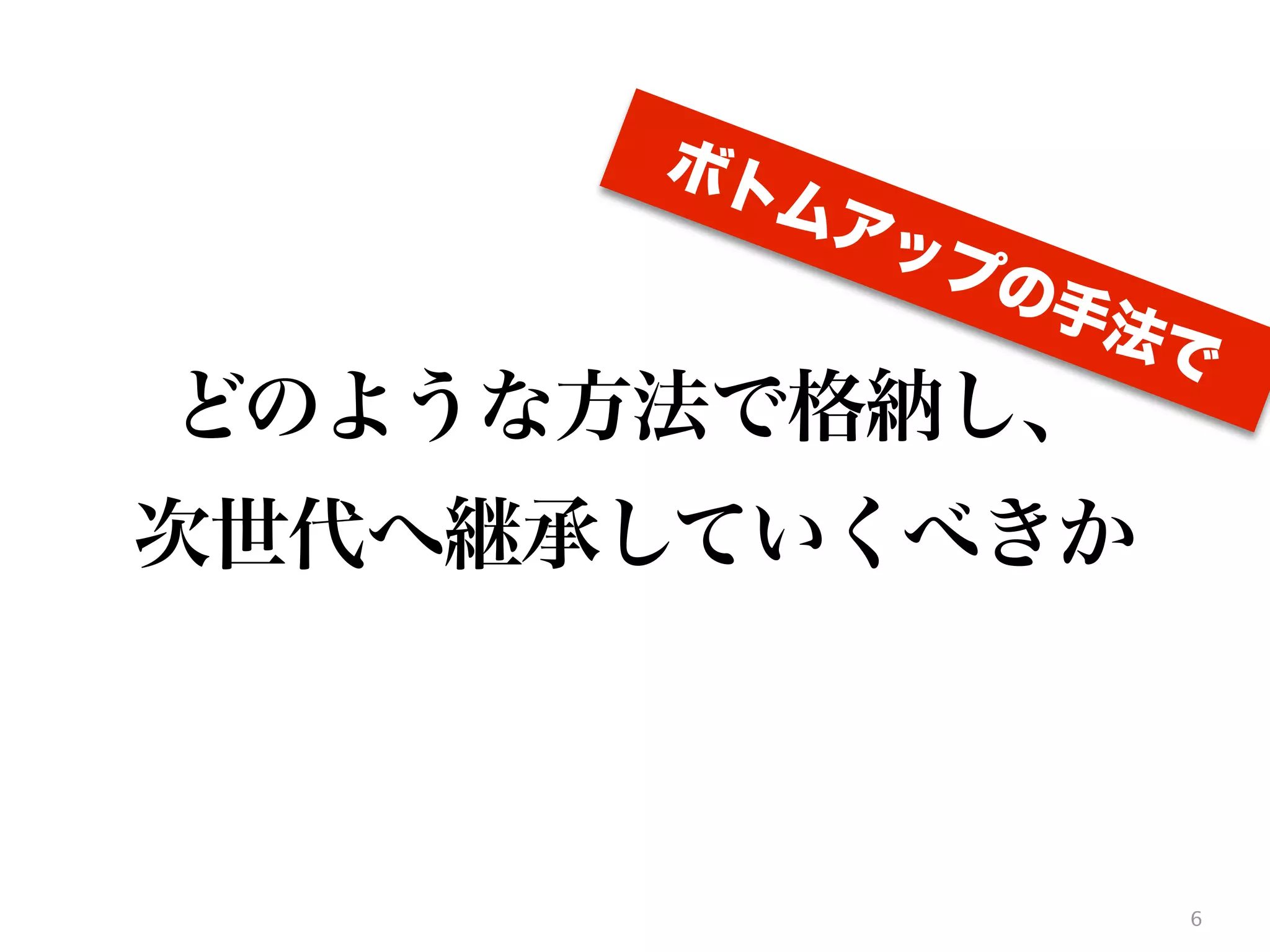 6
どのような方法で格納し、
次世代へ継承していくべきか
ボトムアップの手法で
 