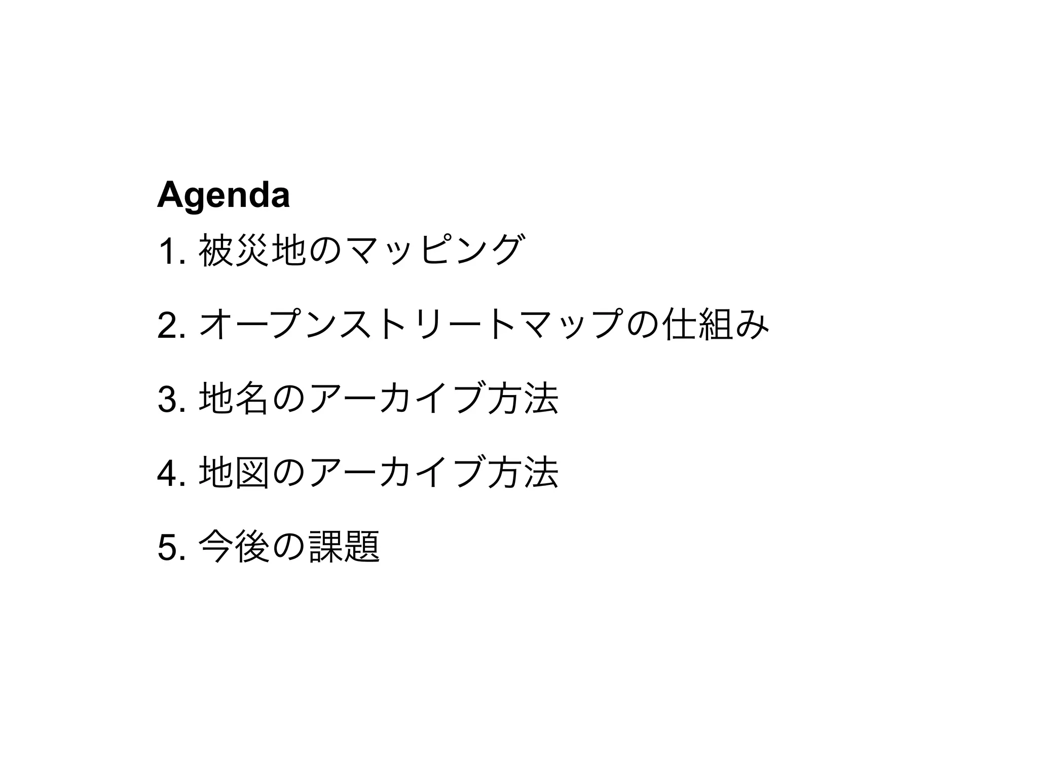 Agenda
1. 被災地のマッピング
2. オープンストリートマップの仕組み
3. 地名のアーカイブ方法
4. 地図のアーカイブ方法
5. 今後の課題
 