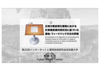 Cyber Media Center
Osaka University
広域分散仮想化環境における
計算機資源利用状況に基づいた
課金・フィードバック方式の評価
An Evaluation of an algorithm of accounting and
feedback based on information of usage of
computing resource on wide area distributed
virtualized infrastracture
第22回インターネットと運用技術研究会@武蔵大学
柏崎 礼生
 