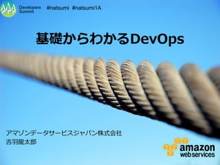 基礎からわかるDevOps
アマゾンデータサービスジャパン株式会社
吉羽龍太郎
Summit
Developers #natsumi #natsumi1A
 