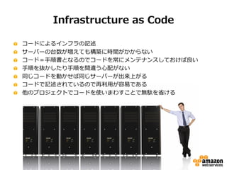 Infrastructure as Code
コードによるインフラの記述
サーバーの台数が増えても構築に時間がかからない
コード＝手順書となるのでコードを常にメンテナンスしておけば良い
手順を抜かしたり手順を間違う心配がない
同じコードを動かせ...