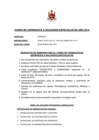 CURSO DE ASPIRANTES A SOLDADOS ESPECIALISTAS AÑO 2014
DURACION: 08 MESES
INSCRIPCIONES: DESDE 29 DE JULIO AL 18 DE SEPTIEMBRE DEL 2013.
INICIO DEL CURSO: 06 DE ENERO DEL 2014.
REQUISITOS DE ADMISIÓN PARA EL CURSO DE FORMACIÓN DE
ASPIRANTES A SOLDADOS ESPECIALISTAS
1. Ser ecuatoriano por nacimiento, de padre o madre ecuatorianos.
2. Estatura mínima 160 cm. para hombres y 155 cm. para mujeres.
3. No haber sido dado de baja de Fuerzas Armadas o Policía Nacional
4. Título académico TECNÓLOGO o LICENCIADO, registrado en la
SENESCYT (OBLIGATORIO).
5. Edad 35 años 00 meses, 00 días, cumplidos a la fecha de ingreso: 06 de
enero del 2014.
6. Consentimiento voluntario para la valoración médica y exámenes de
laboratorio (VIH-DMDO)
7. Aprobar los exámenes de ingreso: Psicológicos, Académicos, Médicos y
Físicos.
8. Registro en la página web del instituto correspondiente creada para el
efecto.
9. Completar toda la documentación requerida en la página web.
PERFIL DEL SOLDADO PROFESIONAL ESPECIALISTA
ESPECIALIDAD DE ADMINISTRACIÓN GENERAL.
1. TECNÓLOGO EN CONTABILIDAD Y AUDITORIA
2. TECNOLOGÍA EN CONTABILIDAD DE COSTOS
3. TECNOLOGÍA EN ASISTENCIA DE GERENCIAS
4. TECNOLOGÍA EN ADMINISTRACIÓN DE EMPRESAS.
 