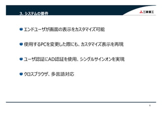 3. システムの要件
エンドユーザが画⾯の表⽰をカスタマイズ可能ンド ザが画⾯の表⽰をカスタマイズ可能
使⽤するPCを変更した際にも カスタマイズ表⽰を再現使⽤するPCを変更した際にも、カスタマイズ表⽰を再現
ザ グユーザ認証にAD認証を使⽤、シングルサインオンを実現
クロスブラウザ、多⾔語対応
6
 