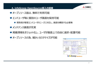 4. infoScoop OpenSource導⼊の経緯
オープンソース版は、無料で利⽤可能
エンドユーザ毎に個別のユーザ画⾯を保持可能エンドユ ザ毎に個別のユ ザ画⾯を保持可能
開発者が都度エンドユーザのニーズに対応し、画⾯を構築する必要無
ナ が充実メンテナンス画⾯が充実
掲載情報をガジェット化し、ユーザが画⾯上で⾃由に選択・配置可能
オープンソースの為、細かいカスタマイズが可能
7
 