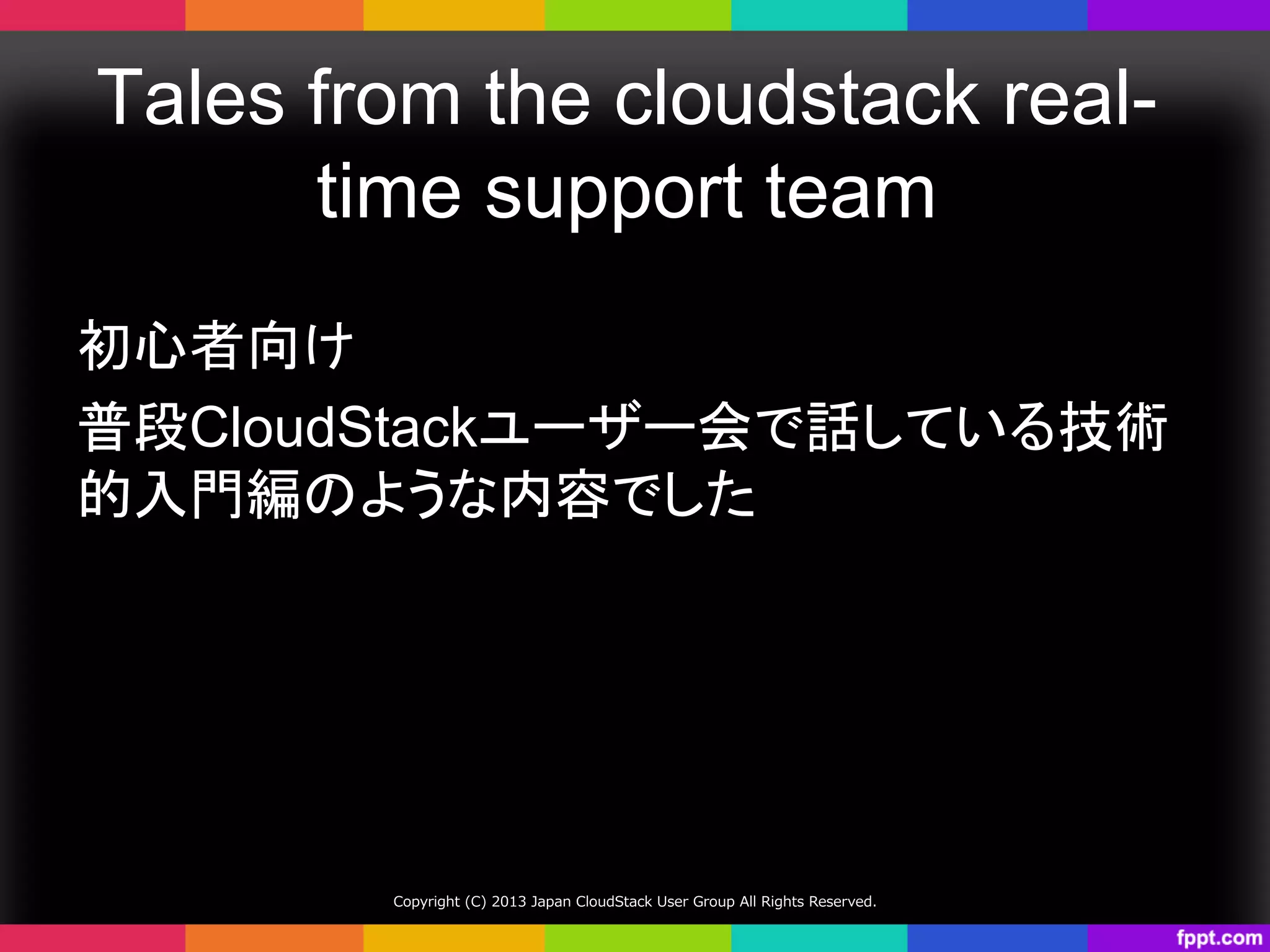 Tales from the cloudstack real-
time support team	
初心者向け
普段CloudStackユーザー会で話している技術
的入門編のような内容でした	
Copyright  (C)  2013  Japan  CloudStack  User  Group  All  Rights  Reserved.
 