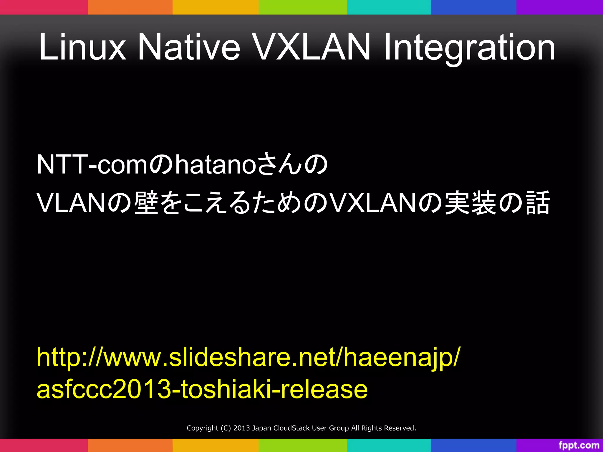 Linux Native VXLAN Integration	
NTT-comのhatanoさんの
VLANの壁をこえるためのVXLANの実装の話	
http://www.slideshare.net/haeenajp/
asfccc2013-toshiaki-release	
Copyright  (C)  2013  Japan  CloudStack  User  Group  All  Rights  Reserved.
 