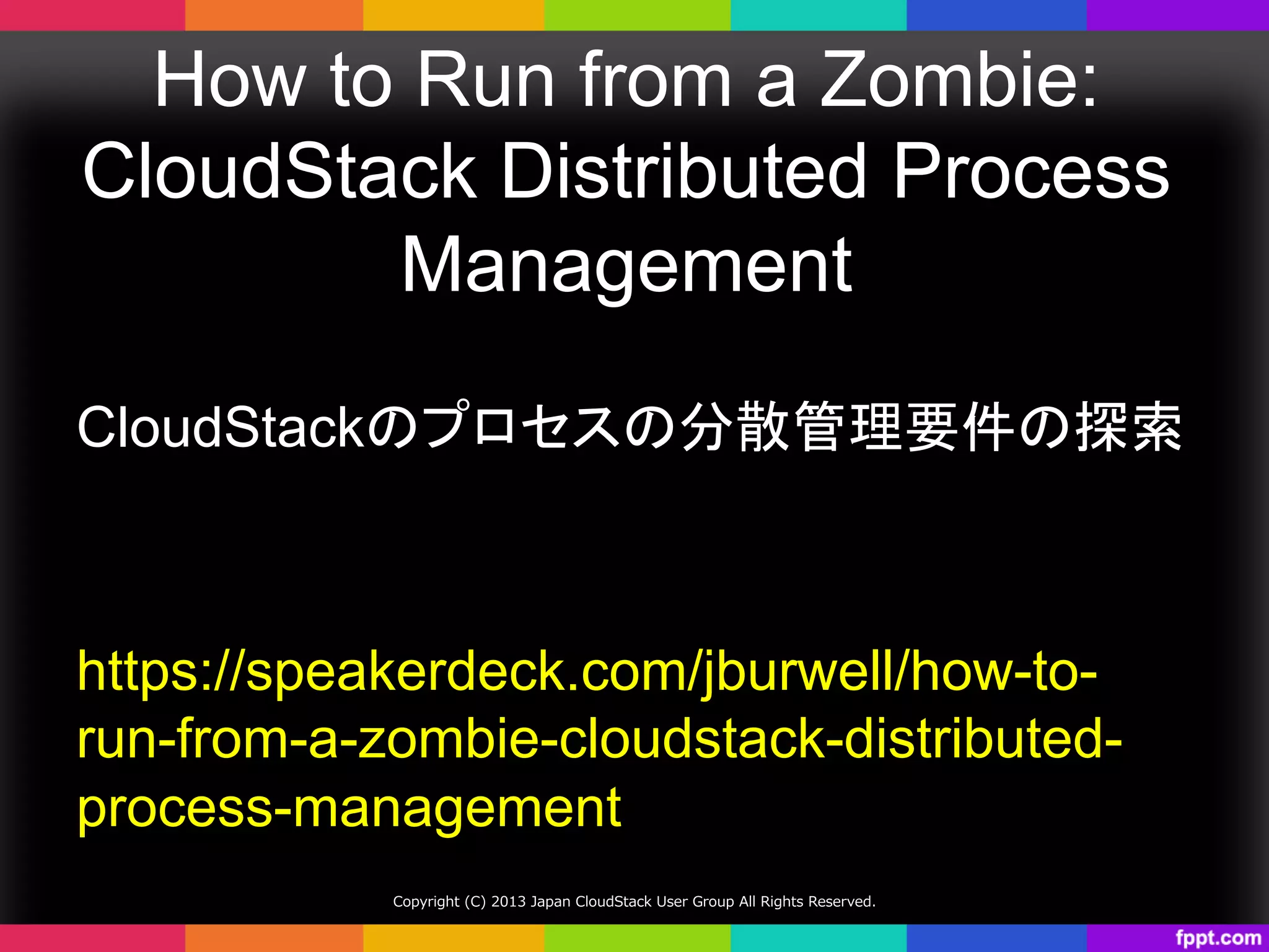 How to Run from a Zombie:
CloudStack Distributed Process
Management	
CloudStackのプロセスの分散管理要件の探索	
https://speakerdeck.com/jburwell/how-to-
run-from-a-zombie-cloudstack-distributed-
process-management	
Copyright  (C)  2013  Japan  CloudStack  User  Group  All  Rights  Reserved.
 
