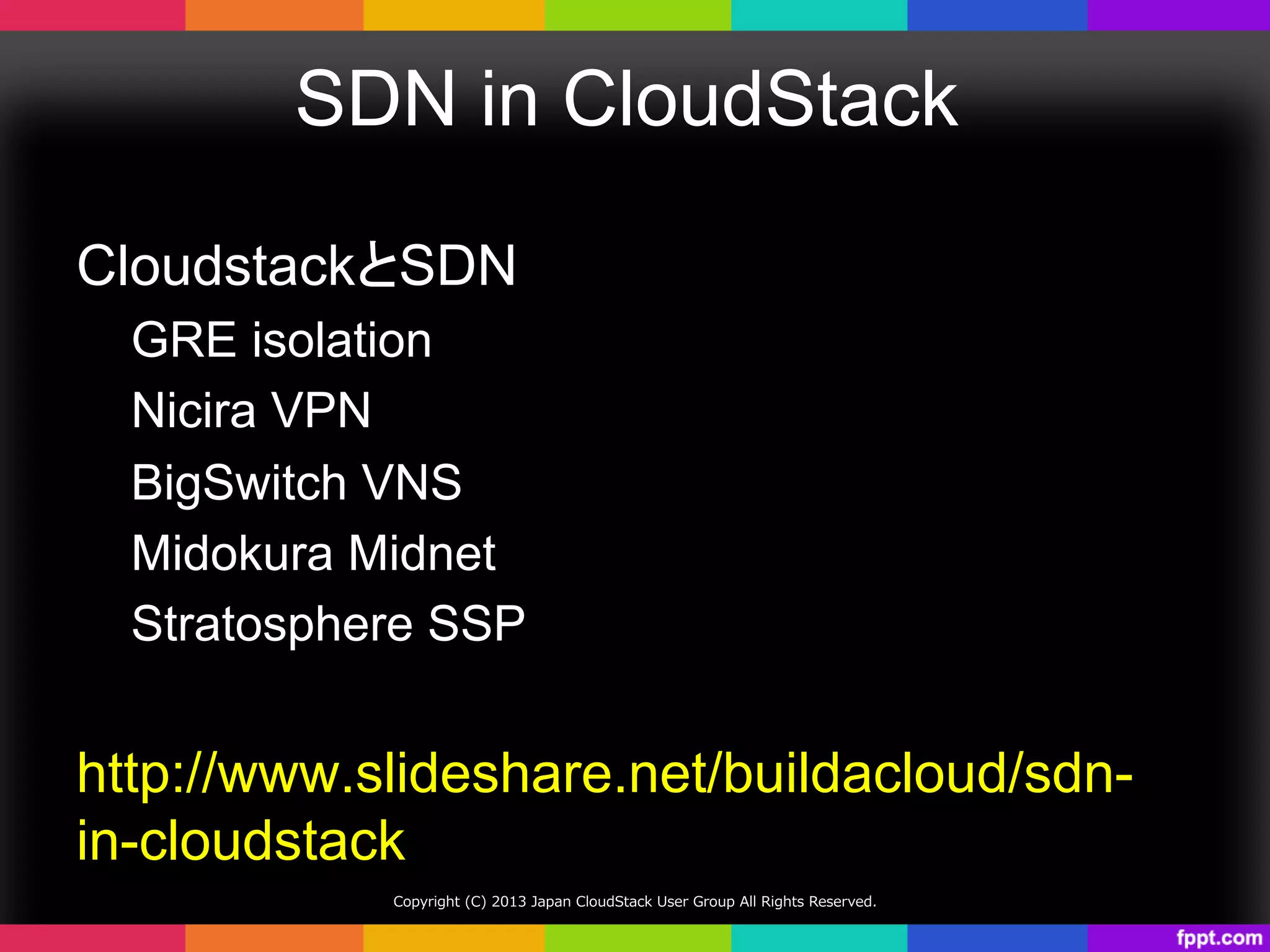 SDN in CloudStack	
CloudstackとSDN
GRE isolation
Nicira VPN
BigSwitch VNS
Midokura Midnet
Stratosphere SSP
http://www.slideshare.net/buildacloud/sdn-
in-cloudstack	
Copyright  (C)  2013  Japan  CloudStack  User  Group  All  Rights  Reserved.
 