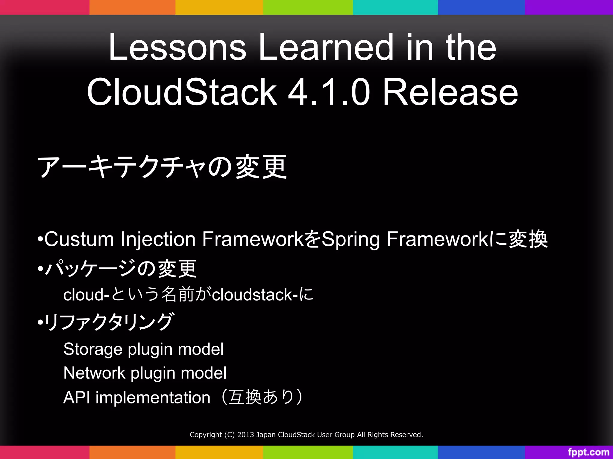Lessons Learned in the
CloudStack 4.1.0 Release	
アーキテクチャの変更
• Custum Injection FrameworkをSpring Frameworkに変換	
• パッケージの変更	
cloud-という名前がcloudstack-に
• リファクタリング	
Storage plugin model
Network plugin model
API implementation（互換あり）
Copyright  (C)  2013  Japan  CloudStack  User  Group  All  Rights  Reserved.
 