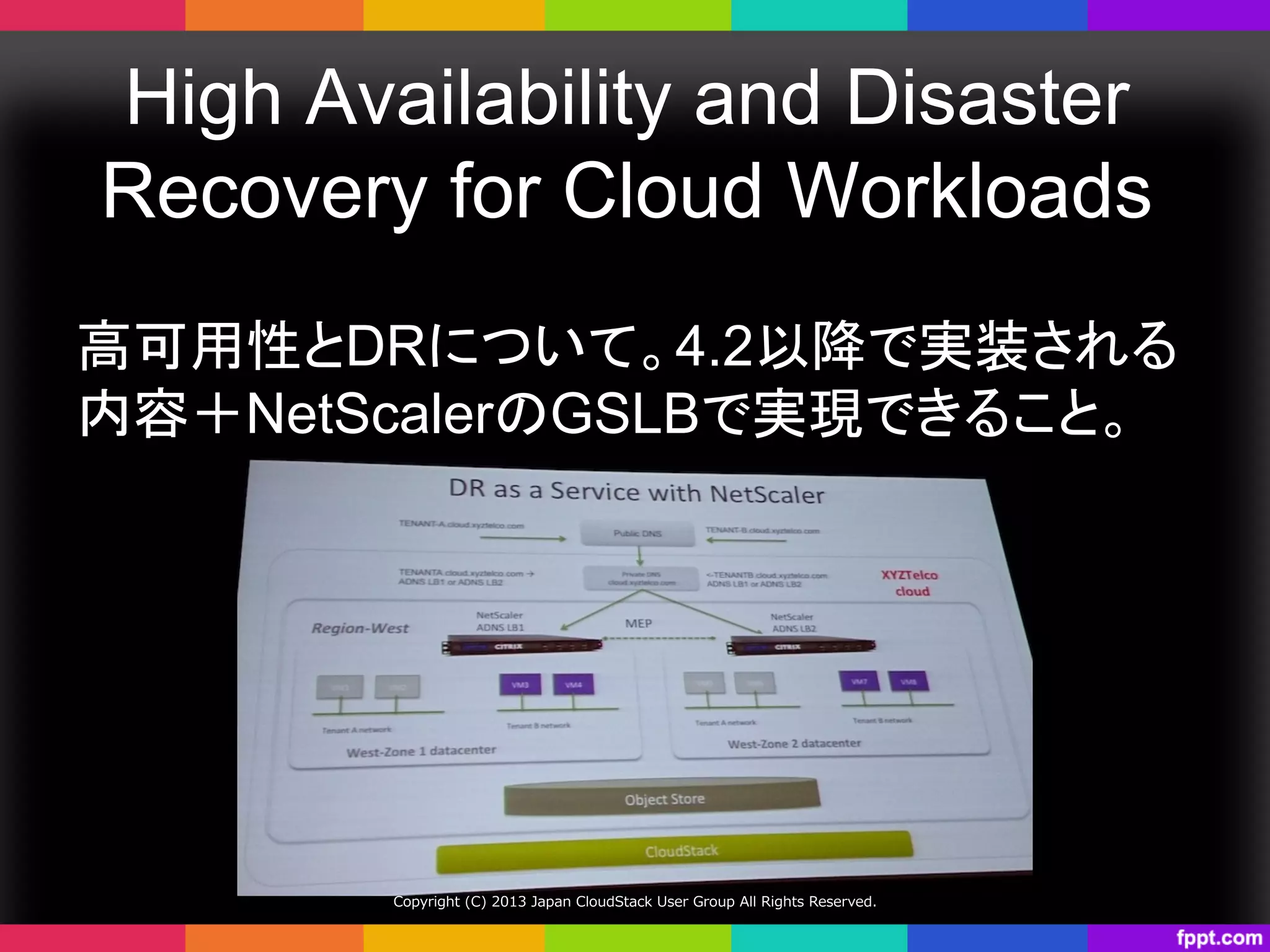 High Availability and Disaster
Recovery for Cloud Workloads	
高可用性とDRについて。4.2以降で実装される
内容＋NetScalerのGSLBで実現できること。	
Copyright  (C)  2013  Japan  CloudStack  User  Group  All  Rights  Reserved.
 