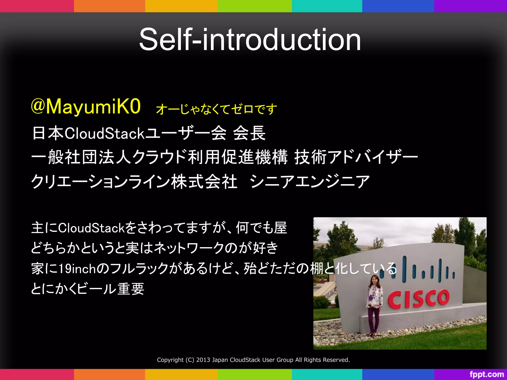Self-introduction	
Copyright  (C)  2013  Japan  CloudStack  User  Group  All  Rights  Reserved.
@MayumiK0　オーじゃなくてゼロです	
日本CloudStackユーザー会 会長	
一般社団法人クラウド利用促進機構 技術アドバイザー	
クリエーションライン株式会社　シニアエンジニア	
	
主にCloudStackをさわってますが、何でも屋	
どちらかというと実はネットワークのが好き	
家に19inchのフルラックがあるけど、殆どただの棚と化している	
とにかくビール重要	
 