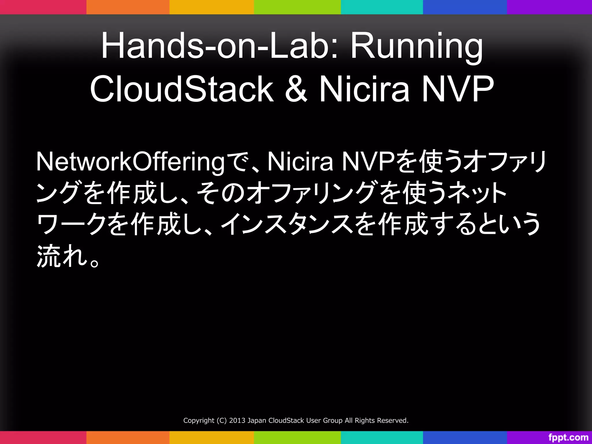 Hands-on-Lab: Running
CloudStack & Nicira NVP	
NetworkOfferingで、Nicira NVPを使うオファリ
ングを作成し、そのオファリングを使うネット
ワークを作成し、インスタンスを作成するという
流れ。	
Copyright  (C)  2013  Japan  CloudStack  User  Group  All  Rights  Reserved.
 