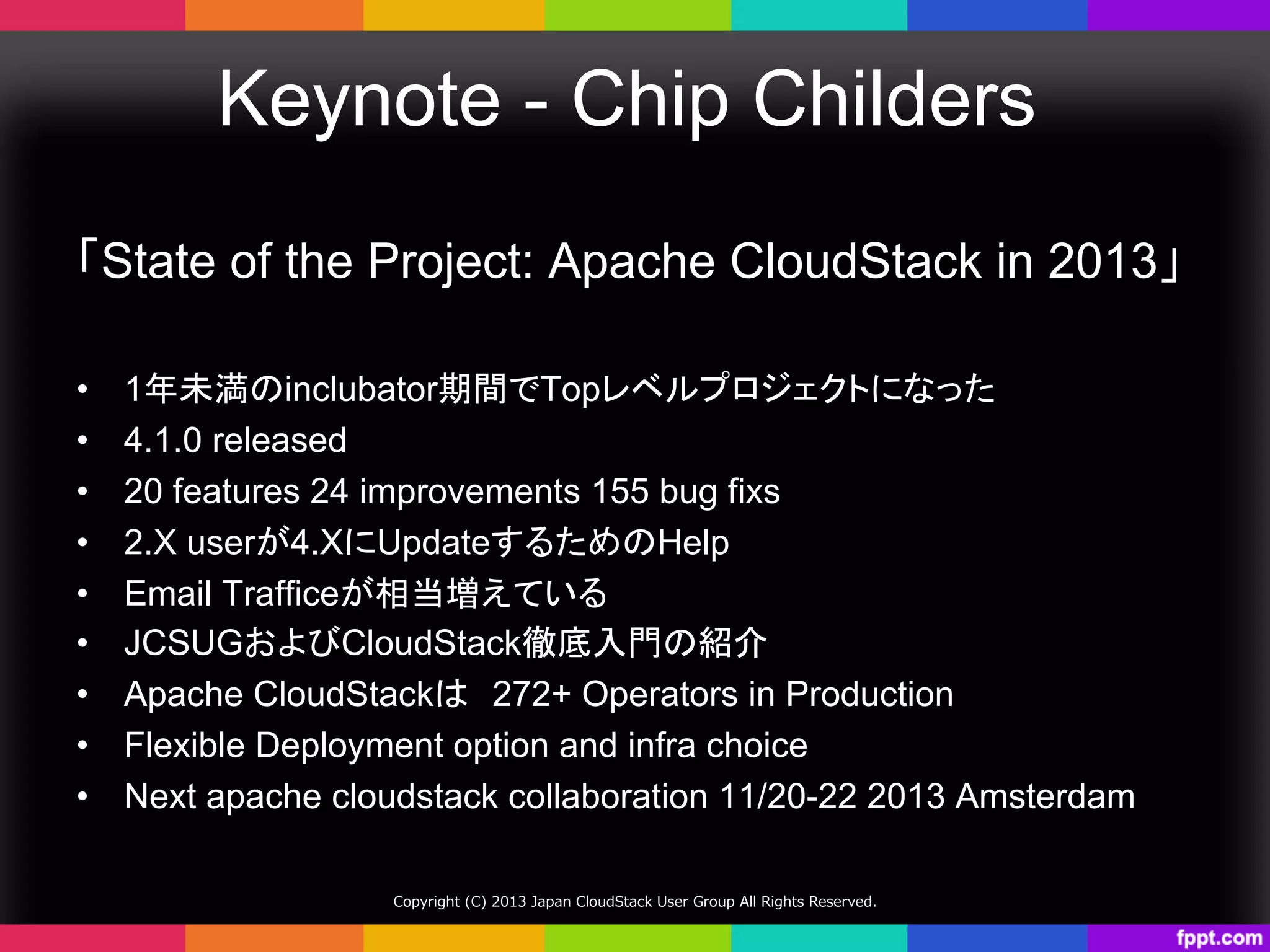 Keynote - Chip Childers	
「State of the Project: Apache CloudStack in 2013」
	
•  1年未満のinclubator期間でTopレベルプロジェクトになった	
•  4.1.0 released
•  20 features 24 improvements 155 bug fixs
•  2.X userが4.XにUpdateするためのHelp
•  Email Trafficeが相当増えている	
•  JCSUGおよびCloudStack徹底入門の紹介	
•  Apache CloudStackは　272+ Operators in Production
•  Flexible Deployment option and infra choice
•  Next apache cloudstack collaboration 11/20-22 2013 Amsterdam	
Copyright  (C)  2013  Japan  CloudStack  User  Group  All  Rights  Reserved.
 