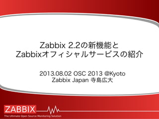 Zabbix 2.2の新機能と
Zabbixオフィシャルサービスの紹介
2013.08.02 OSC 2013 @Kyoto
Zabbix Japan 寺島広大
 