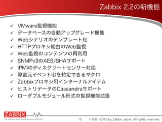 ü  VMware監視機能
ü  データベースの自動アップグレード機能
ü  Webシナリオのテンプレート化
ü  HTTPプロキシ経由のWeb監視
ü  Web監視のコンテンツの再利用
ü  SNMPv3のAES/SHAサポート
ü  IPMIのディスクリートセンサー対応
ü  障害元イベントIDを特定できるマクロ
ü  Zabbixプロキシ用インターナルアイテム
ü  ヒストリデータのCassandraサポート
ü  ローダブルモジュール形式の監視機能拡張
12
Zabbix 2.2の新機能
© 2001-2013 by Zabbix Japan. All rights reserved.
 